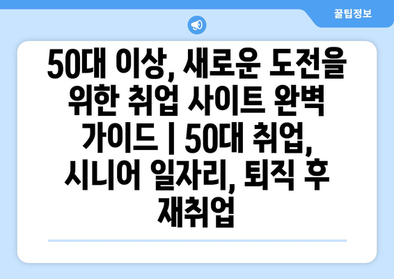 50대 이상, 새로운 도전을 위한 취업 사이트 완벽 가이드 | 50대 취업, 시니어 일자리, 퇴직 후 재취업