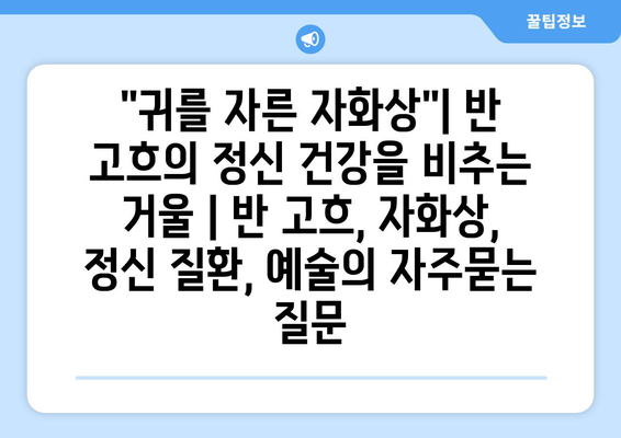 "귀를 자른 자화상"| 반 고흐의 정신 건강을 비추는 거울 | 반 고흐, 자화상, 정신 질환, 예술