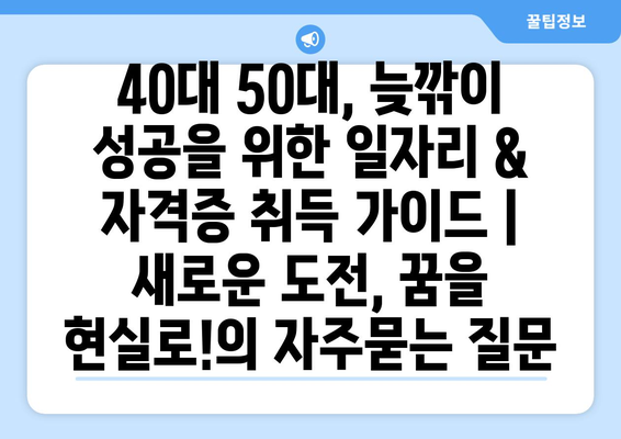 40대 50대, 늦깎이 성공을 위한 일자리 & 자격증 취득 가이드 |  새로운 도전, 꿈을 현실로!